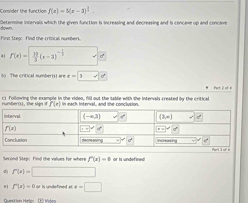 Consider the function f(x)=5(x-3)^ 2/3 .
Determine intervals which the given function is increasing and decreasing and is concave up and concave
down.
First Step: Find the critical numbers.
a) f'(x)=| 10/3 (x-3)^- 1/3 
sigma^4
b) The critical number(s) are x=3sqrt(0^4)
Part 2 of 4
c) Following the example in the video, fill out the table with the intervals created by the critical
number(s), the sign if f'(x) in each interval, and the conclusion.
Second Step: Find the values for where f''(x)=0 or is undefined
d) f''(x)=□
e) f''(x)=0 or is undefined at x=□
Question Help:  Vídeo