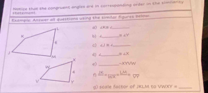 Notice that the congruent angles are in corresponding order in the similarity 
statement 
Example: Answer all questions using the similar figures below. 
a) ∠ K≌ _ 
b) = _ m∠ Y
c) ∠ J≌ ∠ _ 
d) ∠ _  ≌ ∠ X
e) _ sim XYVW
frac JK= LM/WX =frac LM=overline VY
f 
g) scale factor of JKLM to VWXY= _