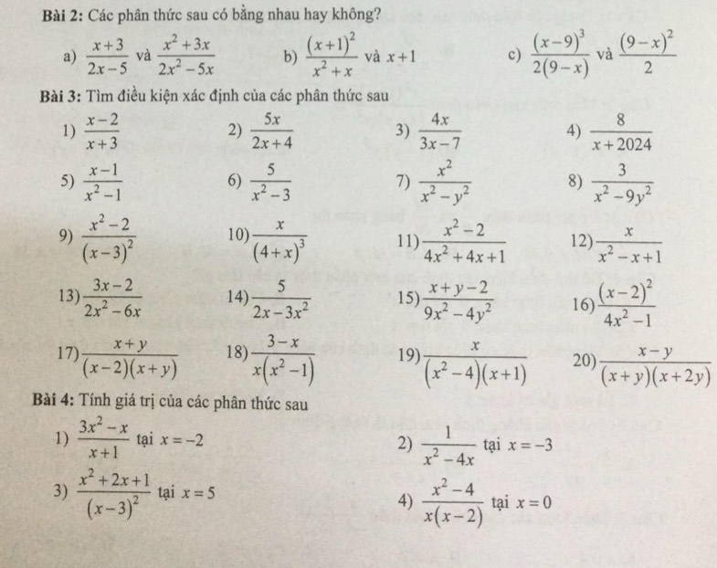 Các phân thức sau có bằng nhau hay không?
a)  (x+3)/2x-5  và  (x^2+3x)/2x^2-5x  b) frac (x+1)^2x^2+x và x+1 c) frac (x-9)^32(9-x) và frac (9-x)^22
Bài 3: Tìm điều kiện xác định của các phân thức sau
1)  (x-2)/x+3   5x/2x+4  3)  4x/3x-7  4)  8/x+2024 
2)
5)  (x-1)/x^2-1   5/x^2-3  7)  x^2/x^2-y^2  8)  3/x^2-9y^2 
6)
9) frac x^2-2(x-3)^2 10) frac x(4+x)^3 11)  (x^2-2)/4x^2+4x+1  12)  x/x^2-x+1 
13)  (3x-2)/2x^2-6x  14)  5/2x-3x^2  15)  (x+y-2)/9x^2-4y^2  16) frac (x-2)^24x^2-1
17)  (x+y)/(x-2)(x+y)  18)  (3-x)/x(x^2-1)  19)  x/(x^2-4)(x+1)  20)  (x-y)/(x+y)(x+2y) 
Bài 4: Tính giá trị của các phân thức sau
2)  1/x^2-4x 
1)  (3x^2-x)/x+1  tại x=-2 tại x=-3
4)  (x^2-4)/x(x-2) 
3) frac x^2+2x+1(x-3)^2 tại x=5 tại x=0