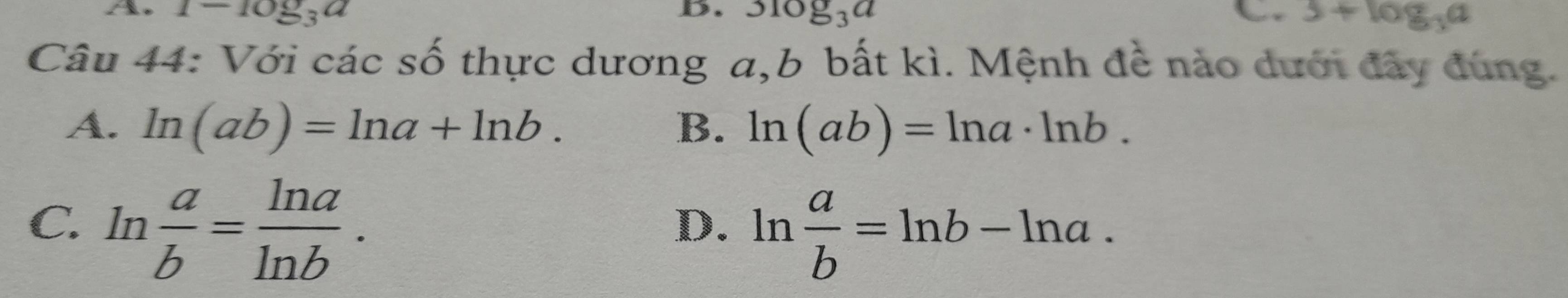 1-log _3a
B. 3log _3a a 3+log _3a
Câu 44: Với các số thực dương a,b bất kì. Mệnh đề nào dưới đây đùng.
A. ln (ab)=ln a+ln b. B. ln (ab)=ln a· ln b.
C. ln  a/b = ln a/ln b .
D. ln  a/b =ln b-ln a.