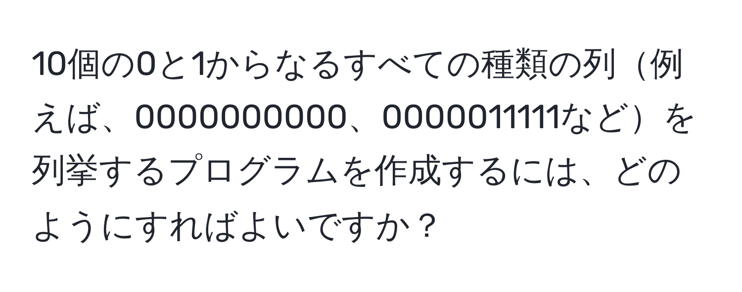 10個の0と1からなるすべての種類の列例えば、0000000000、0000011111などを列挙するプログラムを作成するには、どのようにすればよいですか？