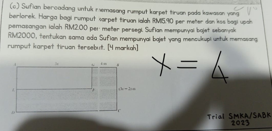 Sufian bercadang untuk memasang rumput karpet tiruan pada kawasan yang
berlorek. Harga bagi rumput karpet tiruan ialah RM15.90 per meter dan kos bagi upah
pemasangan ialah RM2.00 per· meter persegi. Sufian mempunyai bajet sebanyak
RM2000, tentukan sama ada Sufian mempunyai bajet yang mencukupi untuk memasang
rumput karpet tiruan tersebut. [4 markah]
Trial SMKA/SABK
2023