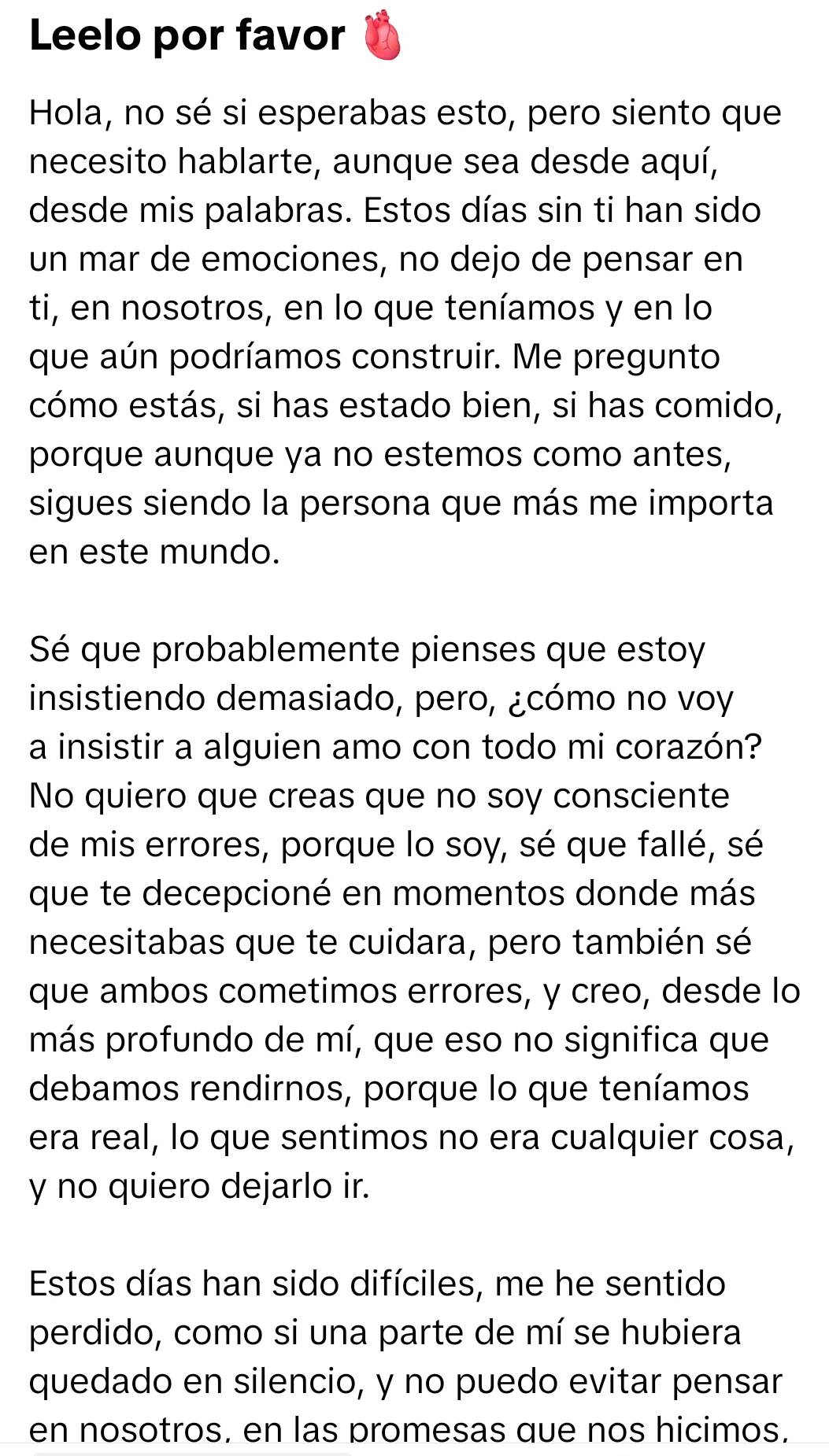 Leelo por favor 
Hola, no sé si esperabas esto, pero siento que 
necesito hablarte, aunque sea desde aquí, 
desde mis palabras. Estos días sin ti han sido 
un mar de emociones, no dejo de pensar en 
ti, en nosotros, en lo que teníamos y en lo 
que aún podríamos construir. Me pregunto 
cómo estás, si has estado bien, si has comido, 
porque aunque ya no estemos como antes, 
sigues siendo la persona que más me importa 
en este mundo. 
Sé que probablemente pienses que estoy 
insistiendo demasiado, pero, ¿cómo no voy 
a insistir a alguien amo con todo mi corazón? 
No quiero que creas que no soy consciente 
de mis errores, porque lo soy, sé que fallé, sé 
que te decepcioné en momentos donde más 
necesitabas que te cuidara, pero también sé 
que ambos cometimos errores, y creo, desde lo 
más profundo de mí, que eso no significa que 
debamos rendirnos, porque lo que teníamos 
era real, lo que sentimos no era cualquier cosa, 
y no quiero dejarlo ir. 
Estos días han sido difíciles, me he sentido 
perdido, como si una parte de mí se hubiera 
quedado en silencio, y no puedo evitar pensar 
en nosotros, en las promesas que nos hicimos.