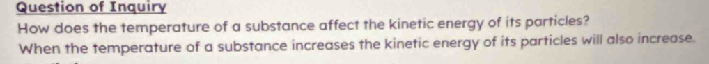 Question of Inquiry 
How does the temperature of a substance affect the kinetic energy of its particles? 
When the temperature of a substance increases the kinetic energy of its particles will also increase.