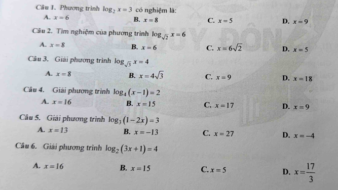 Phương trình log _2x=3 có nghiệm là:
A. x=6 B. x=8 C. x=5 D. x=9
Câu 2. Tìm nghiệm của phương trình log _sqrt(2)x=6
A. x=8 B. x=6 C. x=6sqrt(2) D. x=5
Câu 3. Giải phương trình log _sqrt(3)x=4
A. x=8
B. x=4sqrt(3) C. x=9 D. x=18
Câu 4. Giải phương trình log _4(x-1)=2
A. x=16 B. x=15 C. x=17 D. x=9
Câu 5. Giải phương trình log _3(1-2x)=3
A. x=13 B. x=-13 C. x=27 D. x=-4
Câu 6. Giải phương trình log _2(3x+1)=4
A. x=16
B. x=15 C. x=5 D. x= 17/3 