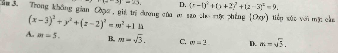 r(z-3)=25.
D. (x-1)^2+(y+2)^2+(z-3)^2=9. 
ầu 3. Trong không gian Oxyz, giá trị dương của m sao cho mặt phăng (Oxy) tiếp xúc với mặt cầu
(x-3)^2+y^2+(z-2)^2=m^2+11a
A. m=5.
B. m=sqrt(3).
C. m=3.
D. m=sqrt(5).