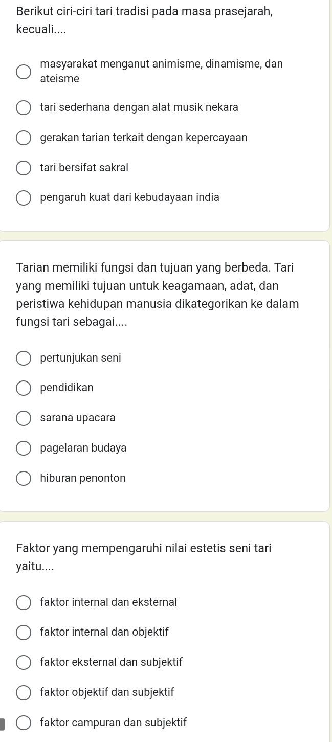 Berikut ciri-ciri tari tradisi pada masa prasejarah,
kecuali....
masyarakat menganut animisme, dinamisme, dan
ateisme
tari sederhana dengan alat musik nekara
gerakan tarian terkait dengan kepercayaan
tari bersifat sakral
pengaruh kuat dari kebudayaan india
Tarian memiliki fungsi dan tujuan yang berbeda. Tari
yang memiliki tujuan untuk keagamaan, adat, dan
peristiwa kehidupan manusia dikategorikan ke dalam
fungsi tari sebagai....
pertunjukan seni
pendidikan
sarana upacara
pagelaran budaya
hiburan penonton
Faktor yang mempengaruhi nilai estetis seni tari
yaitu....
faktor internal dan eksternal
faktor internal dan objektif
faktor eksternal dan subjektif
faktor objektif dan subjektif
faktor campuran dan subjektif