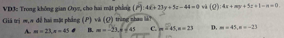 VD3: Trong không gian Oxyz, cho hai mặt phẳng (P): 4x+23y+5z-44=0 và (Q):4x+my+5z+1-n=0. 
Giá trị m,n đề hai mặt phẳng (P) và (Q) trùng nhau là?
A. m=23, n=45 B. m=-23, n=45 C. m=45, n=23 D. m=45, n=-23