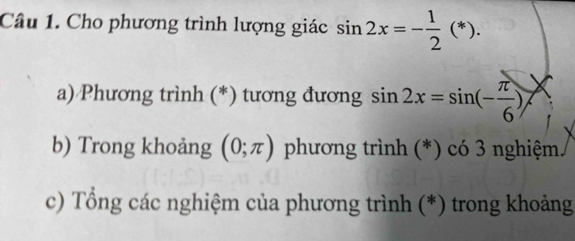 Cho phương trình lượng giác sin 2x=- 1/2 (*). 
a) Phương trình (*) tương đương sin 2x=sin (- π /6 )
b) Trong khoảng (0;π ) phương trình (*) có 3 nghiệm. 
c) Tổng các nghiệm của phương trình (*) trong khoảng