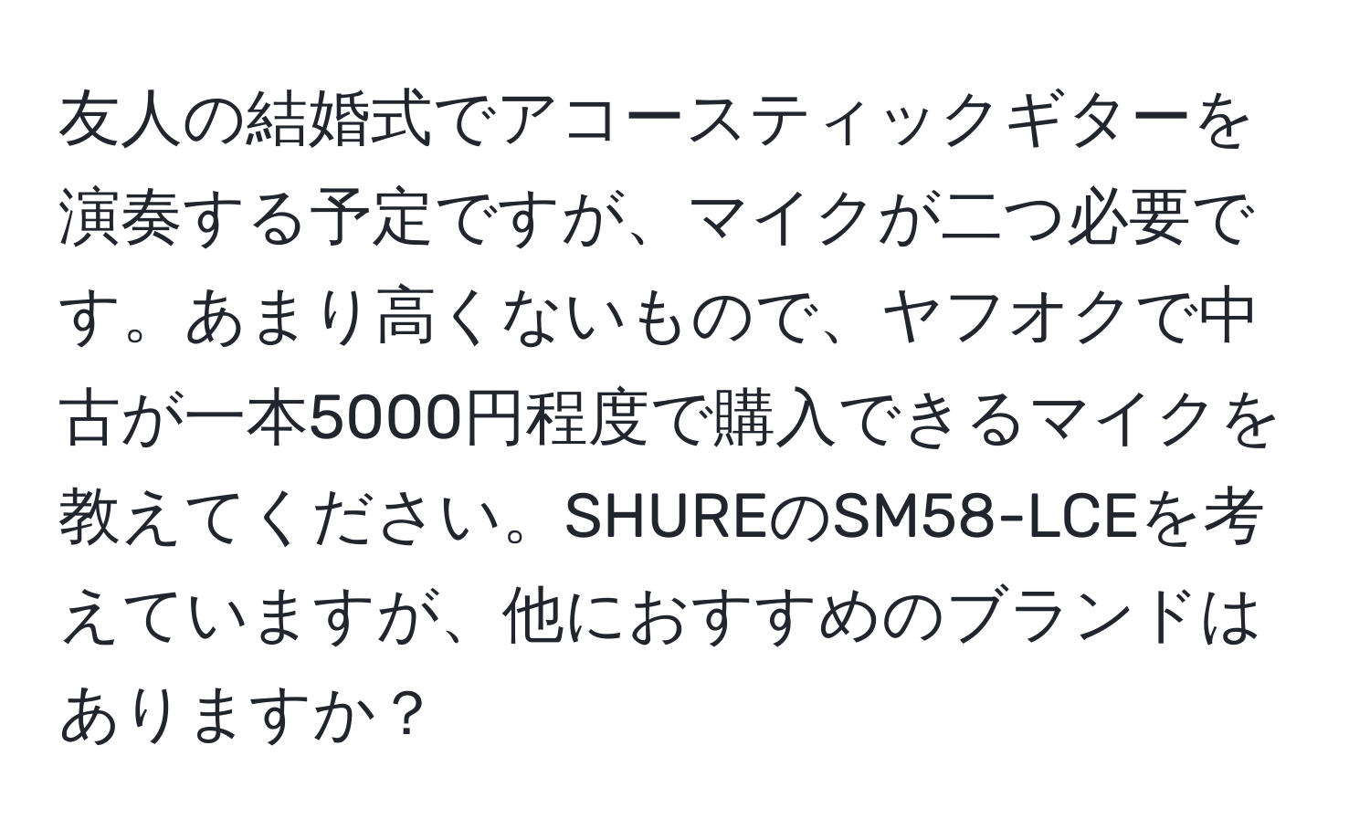 友人の結婚式でアコースティックギターを演奏する予定ですが、マイクが二つ必要です。あまり高くないもので、ヤフオクで中古が一本5000円程度で購入できるマイクを教えてください。SHUREのSM58-LCEを考えていますが、他におすすめのブランドはありますか？