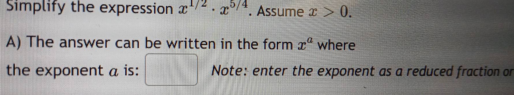 Simplify the expression x^(1/2)· x^(5/4). Assume x>0. 
A) The answer can be written in the form x^a where 
the exponent a is: Note: enter the exponent as a reduced fraction or