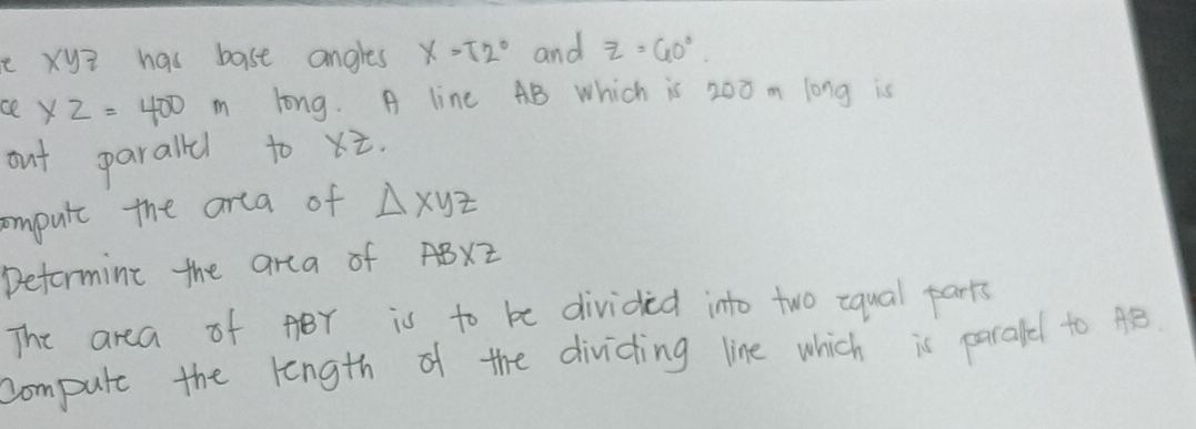 xyZ has bast angles x=52° and z=60°. 
ce XZ=400 long. A line AB Which is 200 m long is 
out paralldl to x. 
ompute the area of △ xyz
Deformine the area of AB* z
The area of ABr is to be divided into two iqual parts 
compute the length of the dividing line which is parafel to AB