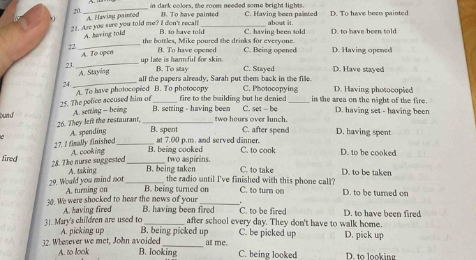 in dark colors, the room needed some bright lights.
20.
_
5) A. Having painted B. To have painted C. Having been painted D. To have been painted
21. Are you sure you told me? I don't recall B. to have told_ C. having been told about it. D. to have been told
A. having told
the bottles, Mike poured the drinks for everyone.
22.
_
A. To open B. To have opened C. Being opened D. Having opened
23. _up late is harmful for skin.
A. Staying B. To stay C. Stayed D. Have stayed
_
all the papers already, Sarah put them back in the file.
24.
A. To have photocopied B. To photocopy C. Photocopying D. Having photocopied
25. The police accused him of_ fire to the building but he denied _in the area on the night of the fire.
ound A. setting - being B. setting - having been C. set - be D. having set - having been
26. They left the restaurant,_
two hours over lunch.
C A. spending B. spent C. after spend D. having spent
27. I finally finished_ at 7.00 p.m. and served dinner.
A. cooking B. being cooked C. to cook D. to be cooked
28. The nurse suggested
fired _two aspirins. C. to take D. to be taken
A. taking B. being taken
29. Would you mind not_ the radio until I've finished with this phone call?
A. turning on B. being turned on C. to turn on D. to be turned on
30. We were shocked to hear the news of your _.
A. having fired B. having been fired C. to be fired D. to have been fired
31. Mary's children are used to _after school every day. They don't have to walk home.
_
A. picking up B. being picked up C. be picked up D. pick up
32. Whenever we met, John avoided at me.
A. to look B. looking C. being looked D. to looking