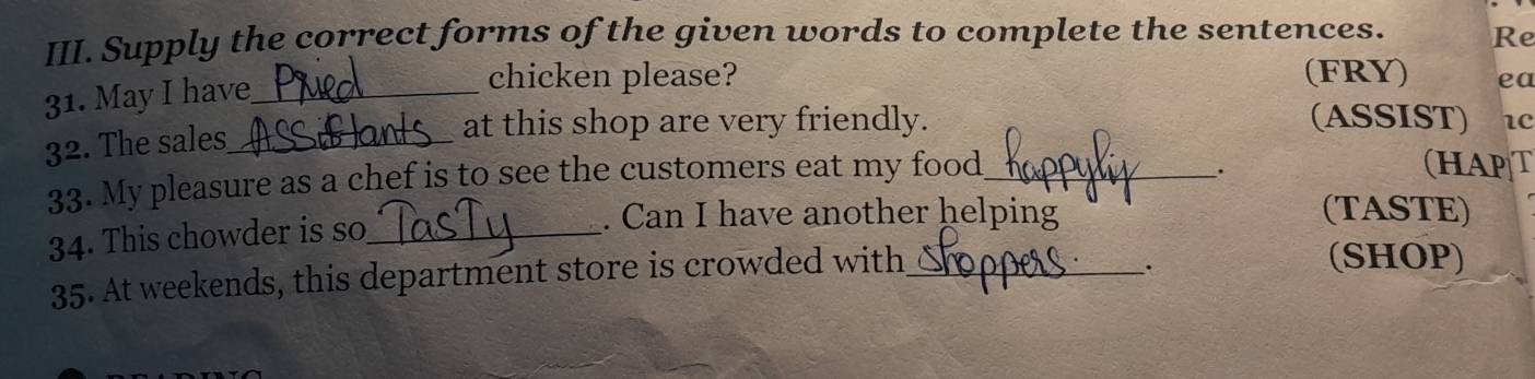 Supply the correct forms of the given words to complete the sentences. Re 
31. May I have_ 
chicken please? (FRY) ea 
32. The sales_ 
at this shop are very friendly. (ASSIST) 1c 
33. My pleasure as a chef is to see the customers eat my food_ 
. 
(HAPT 
. Can I have another helping (TASTE) 
34. This chowder is so_ 
35. At weekends, this department store is crowded with_ 
. 
(SHOP)