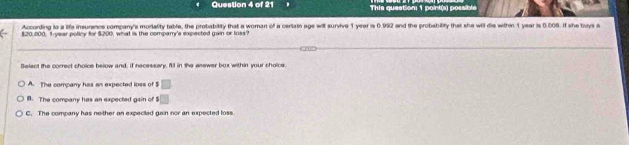 This question: 1 point(s) possible
According to a life insurance company's mortality table, the probability that a woman of a certain age will survive 1 year is 0.992 and the probability that she will die withn 1 year is 0.005. If she buys a
$20,000, 1-year policy for $200, what is the company's expected gain or loss?
Select the correct choice below and. if necessary, fill in the answer box within your choice
A. The company has an expected loss of □
B. The company has an expected gain of $ □
C. The company has neither an expected gain nor an expected loss.