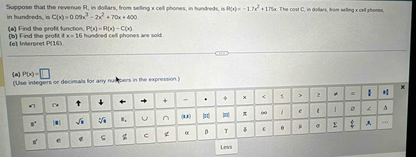 Suppose that the revenue R, in dollars, from selling x cell phones, in hundreds, is R(x)=-1.7x^2+175x. The cost C, in dollars, from selling x cell phones. 
in hundreds, is C(x)=0.09x^3-2x^2+70x+400. 
(a) Find the profit function, P(x)=R(x)-C(x)
(b) Find the profit if x=16 hundred cell phones are sold. 
(c) Interpret P(16
(a) P(x)=□
(Use integers or decimals for any numbers in the expression.) 
~ ↓ 
+ - . + × < < > 2 ≠ =  11/8  1 1/5 
□° | ■ | sqrt(□ ) sqrt[□](□ ) I. U ^ (0,0) [::] |::| π ∞ i e ε | 
∠ ^ 
ς g C g α β γ δ ε θ μ σ Σ sumlimits _i^s.I. 
□ ' 
Less