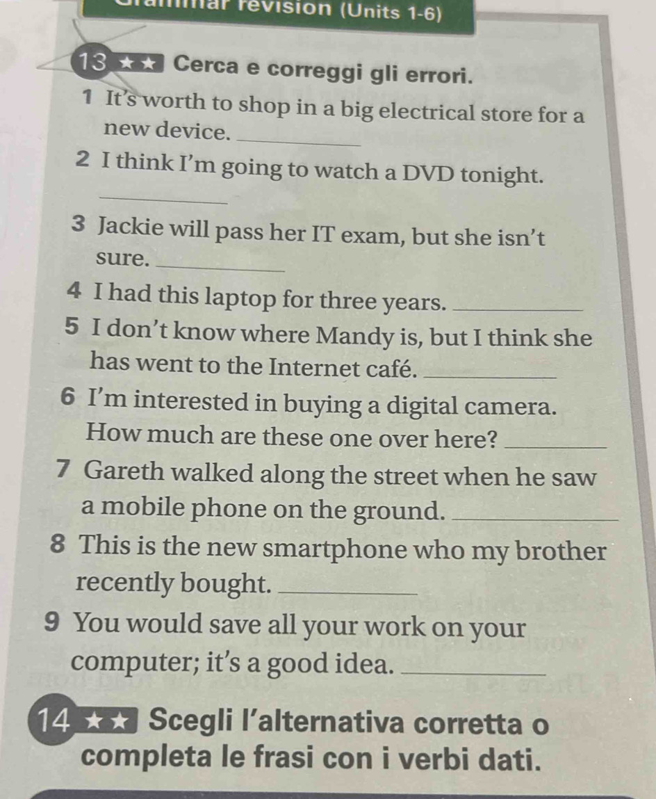 mmar revision (Units 1-6) 
13 Cerca e correggi gli errori. 
1 It’s worth to shop in a big electrical store for a 
new device._ 
_ 
2 I think I’m going to watch a DVD tonight. 
3 Jackie will pass her IT exam, but she isn’t 
sure._ 
4 I had this laptop for three years._ 
5 I don’t know where Mandy is, but I think she 
has went to the Internet café._ 
6 I’m interested in buying a digital camera. 
How much are these one over here?_ 
7 Gareth walked along the street when he saw 
a mobile phone on the ground._ 
8 This is the new smartphone who my brother 
recently bought._ 
9 You would save all your work on your 
computer; it’s a good idea._ 
14 Scegli l’alternativa corretta o 
completa le frasi con i verbi dati.