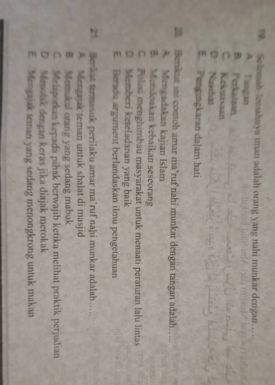 Selemah-lemahnya iman adalah orang yang nahi munkar dengan.....
A. Tangan
B. Perkataan
C. Kekuasaan
D. Nasihat
E Pengingkaran daļam hati
20 Berikut ini contoh amar ma’ruf nahi munkar dengan tangan adalah…..
A Mengadakan kajian Islam
B. Mendoakan kebaikan seseorang
C Polisi menghimbau masyarakat untuk menaati peraturan lalu lintas
D. Memberi keteladanan yang baik
E Beradu argument berlandaskan ilmu pengetahuan
21. Berkat termasuk perilaku amar ma’ruf naḥi munkar adalah…....
Mengajak teman untuk shalat di masjid
B. Memukul orang yang sedang mabuk
C. Melaporkan kepada pihak berwajib ketika melihat praktik perjudian
D. Menolak dengan keras jika diajak merokak
E. Mengajak teman yang sedang menongkrong untuk makan