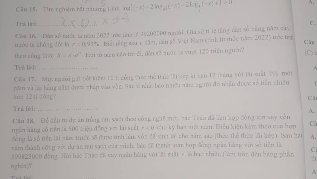 Tìm nghiệm bất phương trình log _3^(2(-x)-2log _sqrt(3))(-x)-2log _ 1/3 (-x)+1>0.
A.
, 1 .
Trā lời: _C.
Câu 16. Dân số nước ta năm 2022 ước tính là 99200000 người. Giả sử tỉ lệ tăng dân số hằng năm của
nước ta không đổi là r=0,93%. Biết rằng sau # năm, dân số Việt Nam (tính từ mốc năm 2022) ước tính Câu
theo công thức S=A· e^n. Hỏi từ năm nào trở đi, dân số nước ta vượt 120 triệu người?
(C) t
Trã lời: _A
Cầu 17. Một người gửi tiết kiệm 10 ti đồng theo thể thức lãi kép kì hạn 12 tháng với lãi suất 7% một
năm và lãi hằng năm được nhập vào vốn. Sau ít nhất bao nhiêu năm người đó nhận được số tiền nhiều (
hơn 12 ti đồng? Câ
Trā lời:_
A.
Câu 18. Đề đầu tư dự án trồng rau sạch theo công nghệ mới, bác Thảo đã làm hợp đồng xin vay vốn
ngân hàng số tiền là 500 triệu đồng với lãi suất r<0</tex> cho kỳ hạn một năm. Điều kiện kèm theo của hợp Câ
đồng là số tiền lãi năm trước sẽ được tính làm vốn để sinh lãi cho năm sau (theo thể thức lãi kép). Sau hai A.
năm thành công với dự án rau sạch của mình, bác đã thanh toán hợp đồng ngân hàng với số tiền là
C
599823000 đồng. Hỏi bác Thảo đã vay ngân hàng với lãi suất r là bao nhiêu (làm tròn đền hàng phần th
nghìn)?
A
Trõ lời