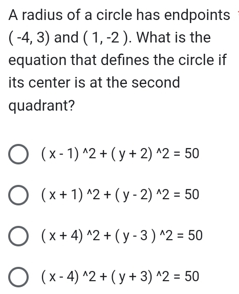 A radius of a circle has endpoints
(-4,3) and (1,-2). What is the
equation that defines the circle if
its center is at the second
quadrant?
(x-1)^wedge 2+(y+2)^wedge 2=50
(x+1)^wedge 2+(y-2)^wedge 2=50
(x+4)^wedge 2+(y-3)^wedge 2=50
(x-4)^wedge 2+(y+3)^wedge 2=50