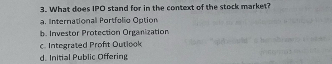 What does IPO stand for in the context of the stock market?
a. International Portfolio Option
b. Investor Protection Organization
c. Integrated Profit Outlook
d. Initial Public Offering
