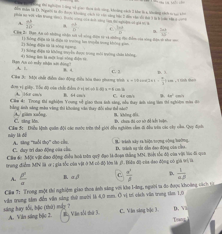 Tầu T đến câu 18. Mỗi câu
Cầu 1: Trong thí nghiệm 1-âng về giao thoa ánh sáng, khoảng cách 2 khe là a, khoảng cách từ hai khe
đến màn là D. Người ta đo được khoảng cách từ vân sáng bậc 2 đến vân tối thứ 3 là b (các vân ở cùng
phía so với vân trung tâm). Bước sóng của ánh sáng làm thí nghiệm có giá trị là
A.  ab/2D . B.  ab/D . C.  2ab/D . D.  2ab/3D .
Câu 2: Bạn An có những nhận xét về sóng điện từ và những đặc điểm của sóng điện tử như sau:
1) Sóng điện từ là điện từ trường lan truyền trong không gian.
2) Sóng điện từ là sóng ngang.
3) Sóng điện từ không truyền được trong môi trường chân không.
4) Sóng âm là một loại sóng điện từ.
Bạn An có mấy nhận xét đúng?
A. 1. B. 4. C. 2. D. 3.
Câu 3: Một chất điểm dao động điều hòa theo phương trình x=10cos (2π t- π /3 )cm , t tinh theo
đơn vị giây. Tốc độ của chất điểm ở vị trí có li độ x=6cm là
A. 16π cm/s B. 64 cm/s C. 4π cm/s D. 4π^2cm/s
Câu 4: Trong thí nghiệm Young về giao thoa ánh sáng, nếu thay ánh sáng làm thí nghiệm màu đỏ
bằng ánh sáng màu vàng thì khoảng vân thay đổi như thế nào?
A. giảm xuống. B. không đổi.
C. tăng lên. D. chưa đủ cơ sở đề kết luận.
Câu 5: Điều lệnh quân đội các nước trên thế giới đều nghiêm cấm đi đều trên các cây cầu. Quy định
này là đề
A. tăng “tuổi thọ” cho cầu. Bộ tránh xảy ra hiện tượng cộng hưởng.
C. duy trì dao động của cầu. D. tránh sự tắt dần dao động của cầu.
Câu 6: Một vật dao động điều hoà trên quỹ đạo là đoạn thẳng MN. Biết tốc độ của vật lúc đi qua
trung điểm MN là α ; gia tốc của vật ở M có độ lớn là β. Biên độ của dao động có giá trị là
A.  beta^2/alpha   B. α.β C.  alpha^2/beta   D.  1/alpha .beta  
Câu 7: Trong một thí nghiệm giao thoa ánh sáng với khe I-âng, người ta đo được khoảng cách từ
vân trung tâm đến vân sáng thứ mười là 4,0 mm. Ở vị trí cách vân trung tâm 1,0
sáng hay tối, bậc (thứ) mấy ?
A. Vân sáng bậc 2. B. Vân tối thứ 3. C. Vân sáng bậc 3. D. Vâ
Trang 1
