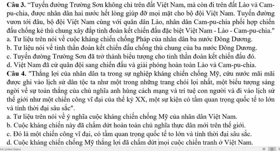 “Tuyến đường Trường Sơn không chỉ trên đất Việt Nam, mà còn đi trên đất Lào và Cam-
pu-chia, được nhân dân hai nước hết lòng giúp đỡ mọi mặt cho bộ đội Việt Nam. Tuyển đường
vươn tới đâu, bộ đội Việt Nam cùng với quân dân Lào, nhân dân Cam-pu-chia phối hợp chiến
đấu chống kẻ thù chung xây đắp tình đoàn kết chiến đấu đặc biệt Việt Nam - Lào - Cam-pu-chia.'
a. Tư liệu trên nói về cuộc kháng chiến chống Pháp của nhân dân ba nước Đông Dương.
b. Tư liệu nói về tinh thần đoàn kết chiến đấu chống thù chung của ba nước Đông Dương.
c. Tuyến đường Trường Sơn đã trở thành biểu tượng cho tinh thần đoàn kết chiến đấu đó.
d. Việt Nam đã cử quân đội sang chiến đấu và giải phóng hoàn toàn Lào và Cam-pu-chia.
Câu 4. "Thắng lợi của nhân dân ta trong sự nghiệp kháng chiến chống Mỹ, cứu nước mãi mãi
được ghi vào lịch sử dân tộc ta như một trong những trang chói lọi nhất, một biểu tượng sáng
ngời về sự toàn thắng của chủ nghĩa anh hùng cách mạng và trí tuệ con người và đi vào lịch sử
thế giới như một chiến công vĩ đại của thế kỷ XX, một sự kiện có tầm quan trọng quốc tế to lớn
và tính thời đại sâu sắc".
a. Tư liệu trên nói về ý nghĩa cuộc kháng chiến chống Mỹ của nhân dân Việt Nam.
b. Cuộc kháng chiến này đã chẩm dứt hoàn toàn chủ nghĩa thực dân mới trên thế giới.
c. Đó là một chiến công vĩ đại, có tầm quan trọng quốc tế to lớn và tính thời đại sâu sắc.
d. Cuộc kháng chiến chống Mỹ thắng lợi đã chấm dứt mọi cuộc chiến tranh ở Việt Nam.
lish (United Stales)