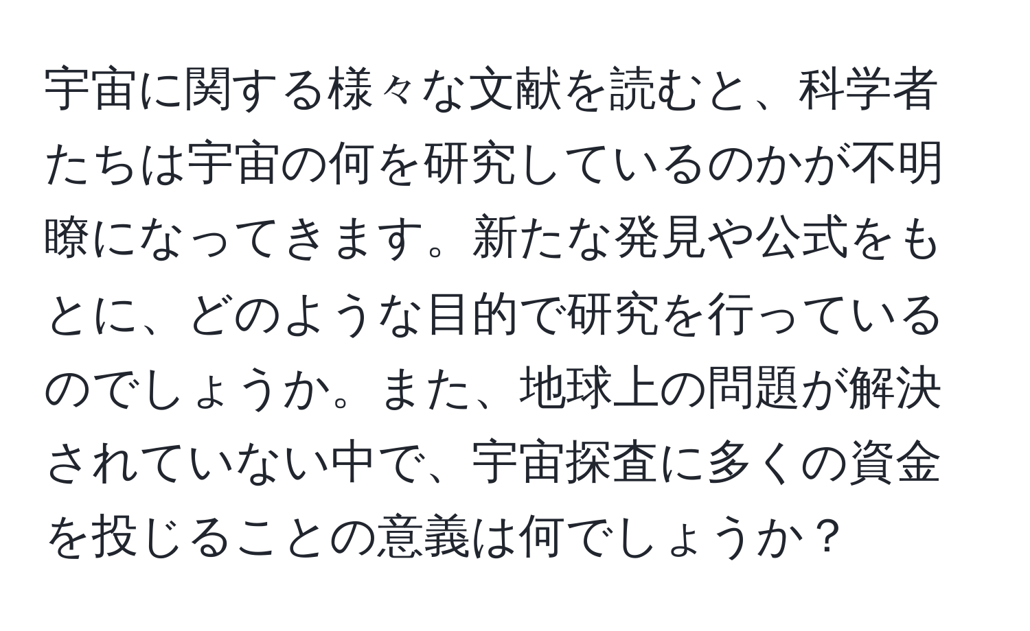 宇宙に関する様々な文献を読むと、科学者たちは宇宙の何を研究しているのかが不明瞭になってきます。新たな発見や公式をもとに、どのような目的で研究を行っているのでしょうか。また、地球上の問題が解決されていない中で、宇宙探査に多くの資金を投じることの意義は何でしょうか？