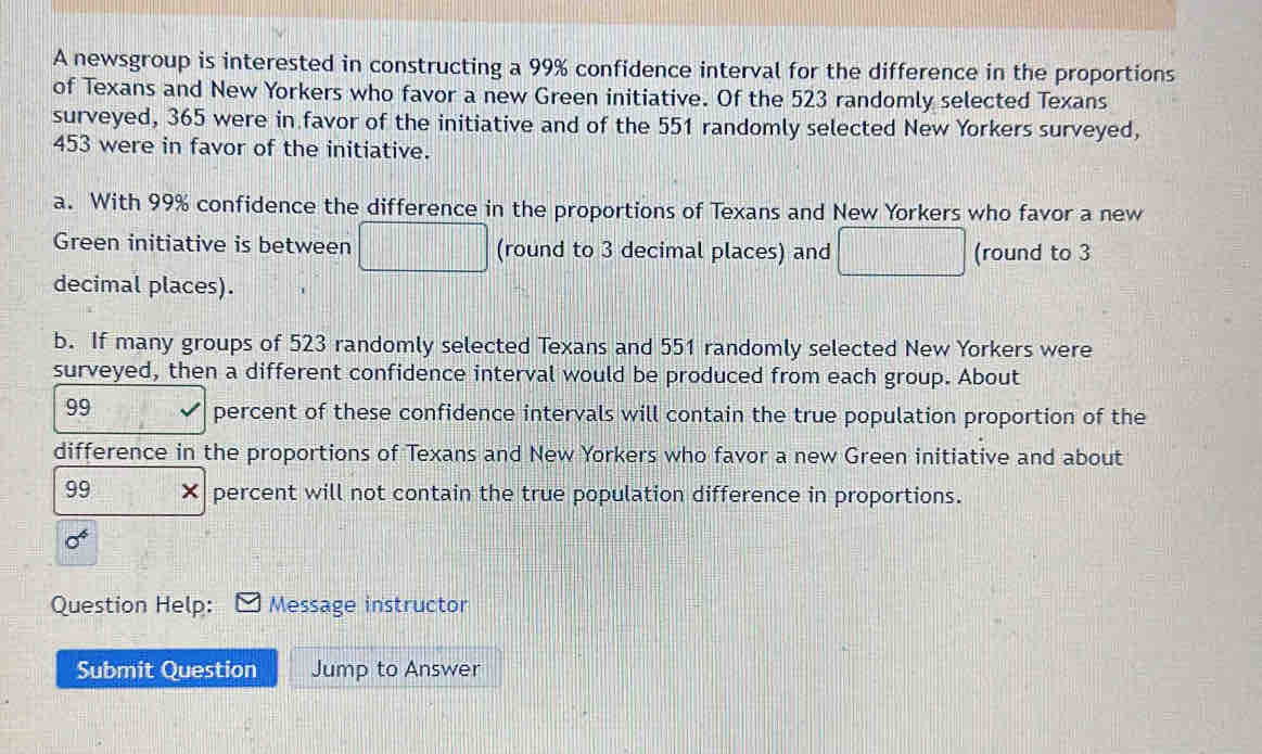 A newsgroup is interested in constructing a 99% confidence interval for the difference in the proportions 
of Texans and New Yorkers who favor a new Green initiative. Of the 523 randomly selected Texans 
surveyed, 365 were in favor of the initiative and of the 551 randomly selected New Yorkers surveyed,
453 were in favor of the initiative. 
a. With 99% confidence the difference in the proportions of Texans and New Yorkers who favor a new 
Green initiative is between □ (round to 3 decimal places) and □ (round to 3
decimal places). 
b. If many groups of 523 randomly selected Texans and 551 randomly selected New Yorkers were 
surveyed, then a different confidence interval would be produced from each group. About
99
percent of these confidence intervals will contain the true population proportion of the 
difference in the proportions of Texans and New Yorkers who favor a new Green initiative and about
99 × percent will not contain the true population difference in proportions.
sigma^4
Question Help: Message instructor 
Submit Question Jump to Answer