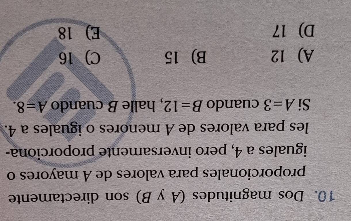 Dos magnitudes (A y B) son directamente
proporcionales para valores de A mayores o
iguales a 4, pero inversamente proporciona-
les para valores de A menores o iguales a 4.
Si A=3 cuando B=12 , halle B cuando A=8.
A 12 B) 15 C) 16
D 17 E) 18