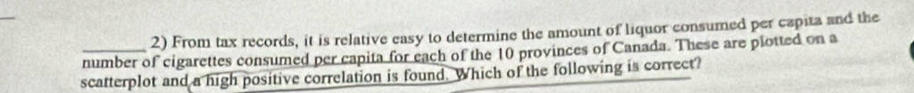 From tax records, it is relative easy to determine the amount of liquor consumed per capita and the 
_number of cigarettes consumed per capita for each of the 10 provinces of Canada. These are plotted on a 
scatterplot and a high positive correlation is found. Which of the following is correct?