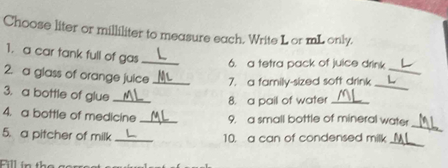 Choose liter or milliliter to measure each. Write Lor mL only. 
1. a car tank full of gas_ 
6. a tetra pack of juice drink 
2. a glass of orange juice_ 
_ 
7. a family-sized soft drink_ 
3. a bottle of glue_ 
8. a pail of water_ 
_ 
4. a bottle of medicine _9. a small bottle of mineral water 
_ 
5. a pitcher of milk _10. a can of condensed milk 
Fill in the