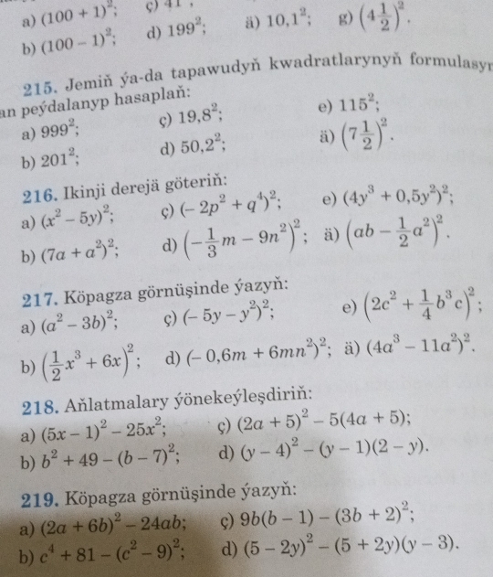 (100+1)^2; ç) 41,
b) (100-1)^2; d) 199^2; ä) 10,1^2; g) (4 1/2 )^2.
215. Jemiň ýa-da tapawudyň kwadratlarynyň formulasyr
an peýdalanyp hasaplaň:
a) 999^2; ç) 19,8^2; e) 115^2;
b) 201^2; d) 50,2^2; ä) (7 1/2 )^2.
216. Ikinji derejä göteriň:
a) (x^2-5y)^2; ç) (-2p^2+q^4)^2; e) (4y^3+0,5y^2)^2;
b) (7a+a^2)^2 d) (- 1/3 m-9n^2)^2 : ä) (ab- 1/2 a^2)^2.
217. Köpagza görnüşinde ýazyň:
a) (a^2-3b)^2; ç) (-5y-y^2)^2; e) (2c^2+ 1/4 b^3c)^2;
b) ( 1/2 x^3+6x)^2 d) (-0,6m+6mn^2)^2; ä) (4a^3-11a^2)^2.
218. Aňlatmalary ýönekeýleşdiriň:
a) (5x-1)^2-25x^2; ç) (2a+5)^2-5(4a+5);
b) b^2+49-(b-7)^2; d) (y-4)^2-(y-1)(2-y).
219. Köpagza görnüşinde ýazyň:
a) (2a+6b)^2-24ab ç) 9b(b-1)-(3b+2)^2;
b) c^4+81-(c^2-9)^2 d) (5-2y)^2-(5+2y)(y-3).