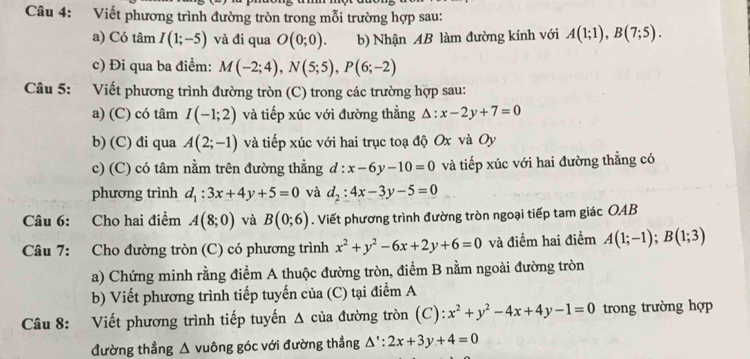 Viết phương trình đường tròn trong mỗi trường hợp sau:
a) Có tâm I(1;-5) và đi qua O(0;0). b) Nhận AB làm đường kính với A(1;1),B(7;5).
c) Đi qua ba điểm: M(-2;4),N(5;5),P(6;-2)
Câu 5: Viết phương trình đường tròn (C) trong các trường hợp sau:
a) (C) có tâm I(-1;2) và tiếp xúc với đường thẳng :x-2y+7=0
b) (C) đi qua A(2;-1) và tiếp xúc với hai trục toạ độ Ox và Oy
c) (C) có tâm nằm trên đường thẳng d:x-6y-10=0 và tiếp xúc với hai đường thẳng có
phương trình d_1:3x+4y+5=0 và d_2:4x-3y-5=0
Câu 6: Cho hai điểm A(8;0) và B(0;6). Viết phương trình đường tròn ngoại tiếp tam giác OAB
Câu 7: Cho đường tròn (C) có phương trình x^2+y^2-6x+2y+6=0 và điểm hai điểm A(1;-1);B(1;3)
a) Chứng minh rằng điểm A thuộc đường tròn, điểm B nằm ngoài đường tròn
b) Viết phương trình tiếp tuyến của (C) tại điểm A
Câu 8: Viết phương trình tiếp tuyến Δ của đường tròn (C): x^2+y^2-4x+4y-1=0 trong trường hợp
đường thẳng △ vuông góc với đường thẳng △ ':2x+3y+4=0