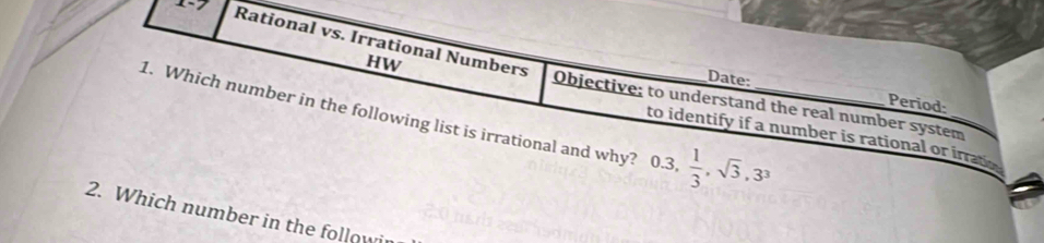 1-7 
Rational vs. Irrational Numbers 
HW 
Date: 
1. Which number in the following list is irrational and why? 0.3,  1/3 , sqrt(3), 3^3 _ 
Period: 
Objective; to understand the real number system_ 
to identify if a number is rational or irrate 
2. Which number in the follow