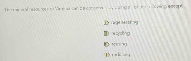 The mineral resources of Virginia can be conserved by doing all of the following except -
F regenerating
C recycling
Ⓗ reusing
① reducing