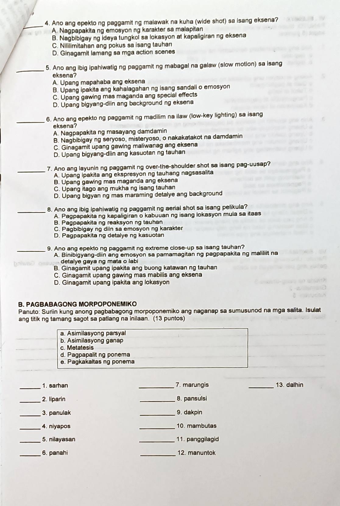 Ano ang epekto ng paggamit ng malawak na kuha (wide shot) sa isang eksena?
A. Nagpapakita ng emosyon ng karakter sa malapitan
B. Nagbibigay ng ideya tungkol sa lokasyon at kapaligiran ng eksena
C. Nililimitahan ang pokus sa isang tauhan
D. Ginagamit lamang sa mga action scenes
_5. Ano ang ibig ipahiwatig ng paggamit ng mabagal na galaw (slow motion) sa isang
eksena?
A. Upang mapahaba ang eksena
B. Upang ipakita ang kahalagahan ng isang sandali o emosyon
C. Upang gawing mas maganda ang special effects
D. Upang bigyang-diin ang background ng eksena
_
6. Ano ang epekto ng paggamit ng madilim na llaw (low-key lighting) sa isang
eksena?
A. Nagpapakita ng masayang damdamin
B. Nagbibigay ng seryoso, misteryoso, o nakakalakot na damdamin
C. Ginagamit upang gawing maliwanag ang eksena
D. Upang bigyang-diin ang kasuotan ng tauhan
_7. Ano ang layunin ng paggamit ng over-the-shoulder shot sa isang pag-uusap?
A. Upang ipakita ang ekspresyon ng tauhang nagsasalita
B. Upang gawing mas maganda ang eksena
C. Upang itago ang mukha ng isang tauhan
D. Upang bigyan ng mas maraming detalye ang background
_
8. Ano ang lbig Ipahiwatig ng paggamit ng aerial shot sa isang pelikula?
A. Pagpapakita ng kapaligiran o kabuuan ng isang lokasyon mula sa itaas
B. Pagpapakita ng reaksyon ng tauhan
C. Pagbibigay ng diin sa emosyon ng karakter
D. Pagpapakita ng detalye ng kasuotan
_
9. Ano ang epekto ng paggamit ng extreme close-up sa isang tauhan?
A. Binibigyang-diin ang emosyon sa pamamagitan ng pagpapakita ng maliliit na
detalye gaya ng mata o labi
B. Ginagamit upang ipakita ang buong katawan ng tauhan
C. Ginagamit upang gawing mas mabilis ang eksena
D. Ginagamit upang ipakita ang lokasyon
B. PAGBABAGONG MORPOPONEMIKO
Panuto: Suriin kung anong pagbabagong morpoponemiko ang naganap sa sumusunod na mga salita. Isulat
ang titik ng tamang sagot sa patlang na inilaan. (13 puntos)
a. Asimilasyong parsyal
b. Asimilasyong ganap
c. Metatesis
d. Pagpapalit ng ponema
e. Pagkakaltas ng ponema
_
1. sarhan _7. marungis _13. dalhin
_
2. liparin _8. pansulsi
_3. panulak _9. dakpin
_4. niyapos _10. mambutas
_5. nilayasan _11. panggilagid
_6. panahi _12. manuntok