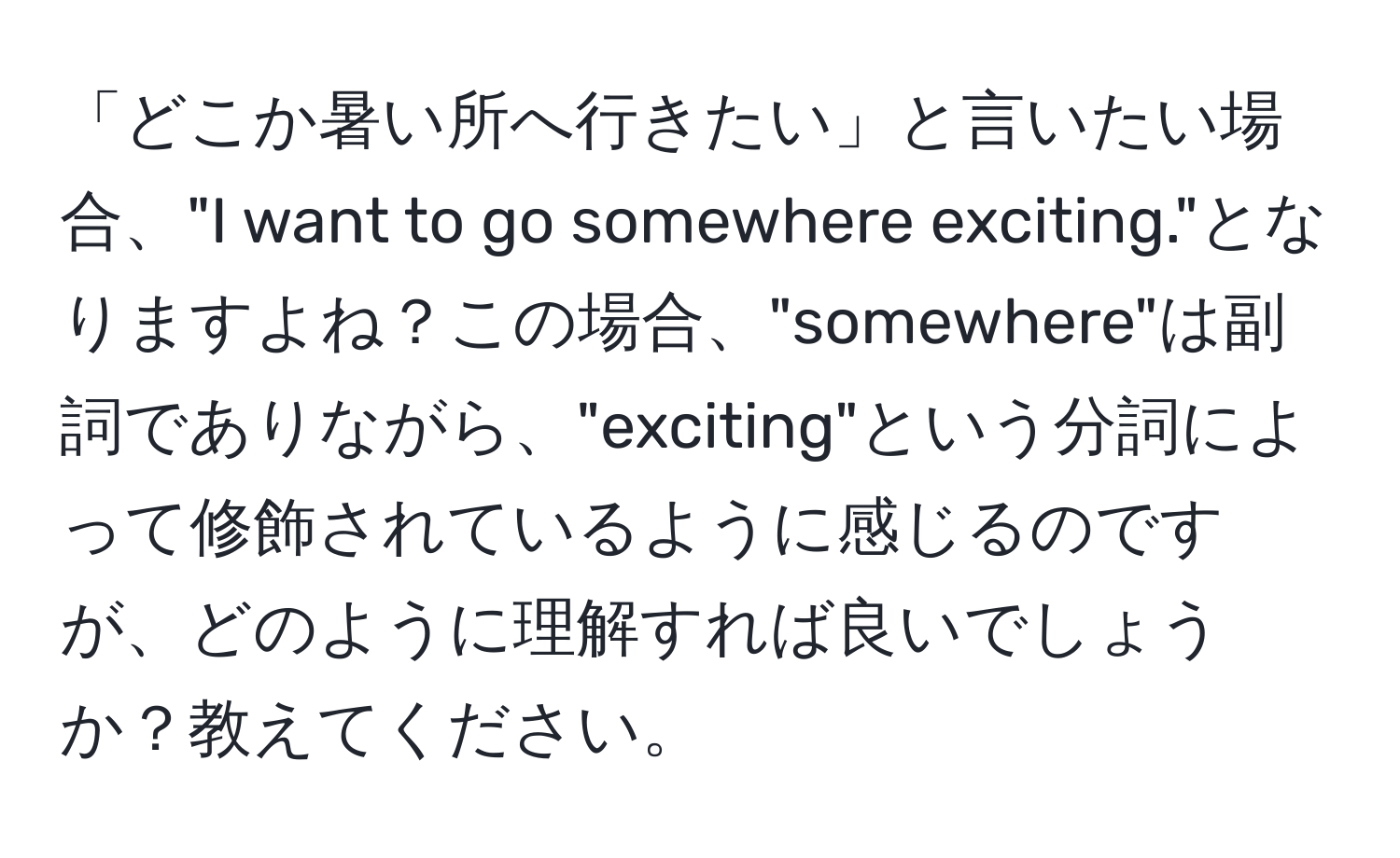 「どこか暑い所へ行きたい」と言いたい場合、"I want to go somewhere exciting."となりますよね？この場合、"somewhere"は副詞でありながら、"exciting"という分詞によって修飾されているように感じるのですが、どのように理解すれば良いでしょうか？教えてください。