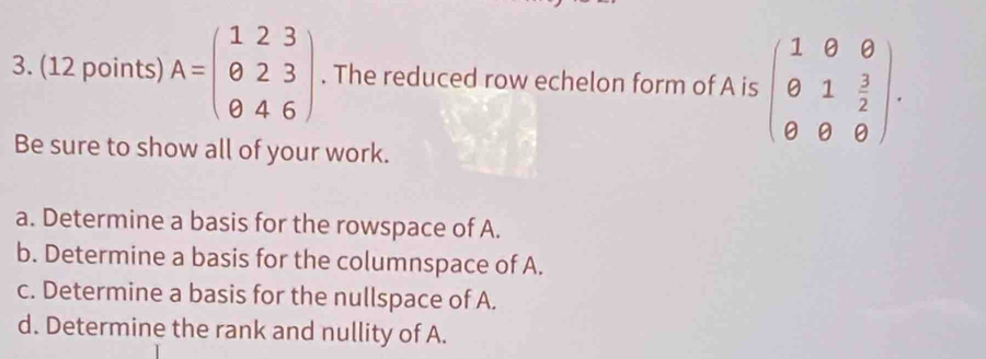 A=beginpmatrix 1&2&3 0&2&3 0&4&6endpmatrix. The reduced row echelon form of A is beginpmatrix 1&0&0 θ &1& 3/2  θ &θ &θ endpmatrix. 
Be sure to show all of your work.
a. Determine a basis for the rowspace of A.
b. Determine a basis for the columnspace of A.
c. Determine a basis for the nullspace of A.
d. Determine the rank and nullity of A.