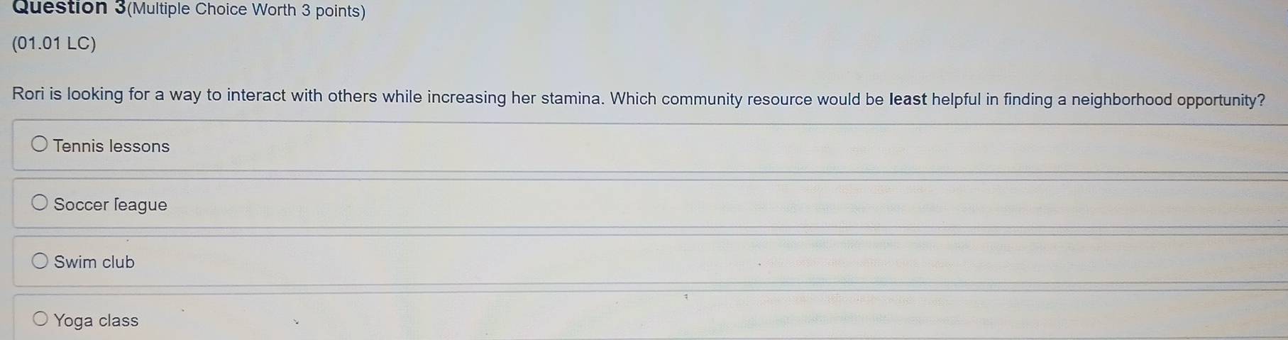 Question 3(Multiple Choice Worth 3 points)
(01.01 LC)
Rori is looking for a way to interact with others while increasing her stamina. Which community resource would be least helpful in finding a neighborhood opportunity?
Tennis lessons
Soccer league
Swim club
Yoga class