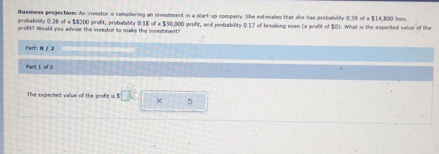 Business projection: An investor is considering an investment in a start-up company. She estimates that she has probability 0_ 39 of a $14,800 loss, 
probability 0.26 of a $8200 profit, probability 0.18 of a $30,000 profit, and probability 0.17 of breaking even (a profit of $0). What is the expected value of the 
profit? Would you advise the investor to make the investment? 
Part: 0 / 2 
Part 1 of 2 
The expected value of the profit is $ $□° × 5