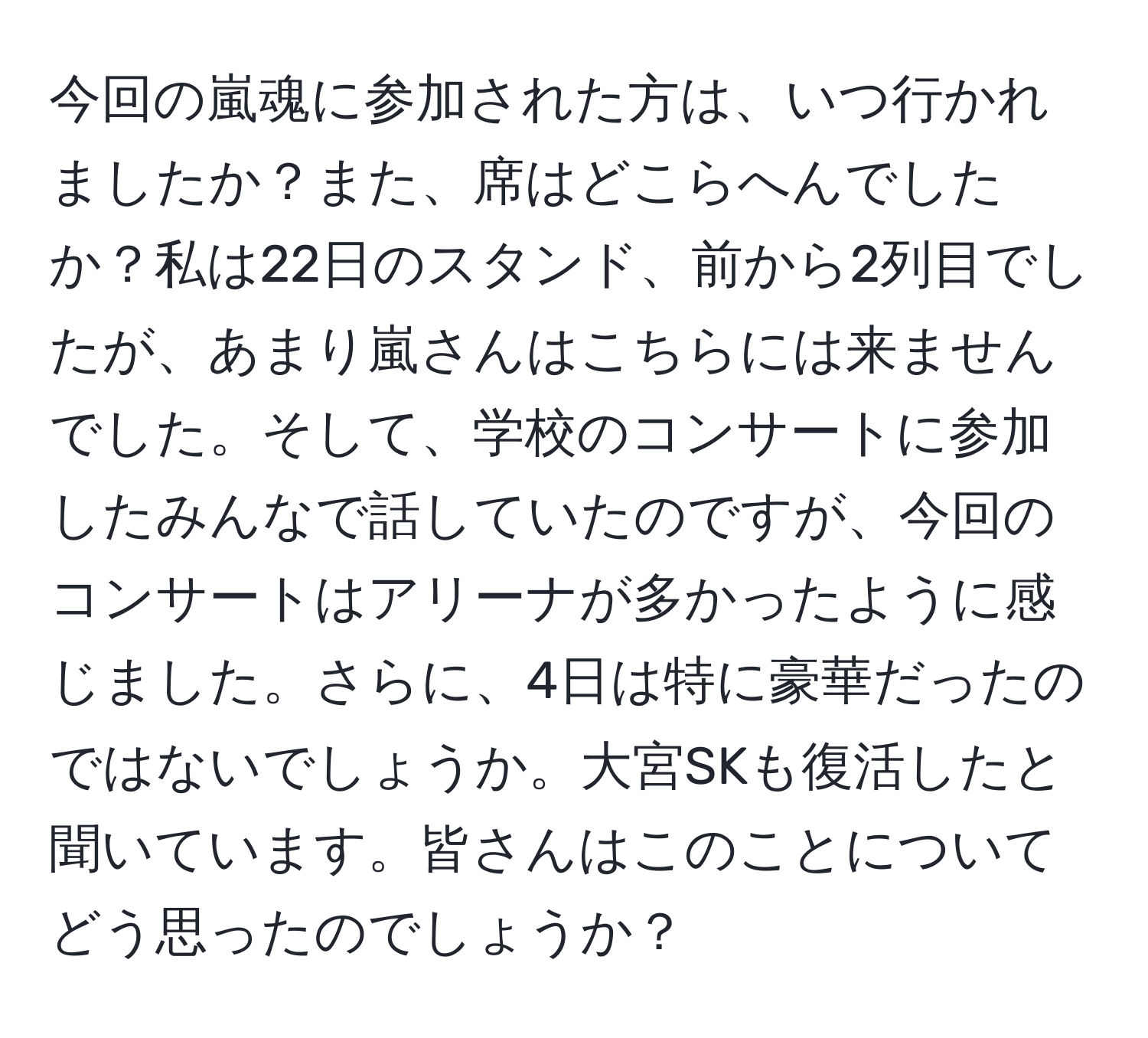 今回の嵐魂に参加された方は、いつ行かれましたか？また、席はどこらへんでしたか？私は22日のスタンド、前から2列目でしたが、あまり嵐さんはこちらには来ませんでした。そして、学校のコンサートに参加したみんなで話していたのですが、今回のコンサートはアリーナが多かったように感じました。さらに、4日は特に豪華だったのではないでしょうか。大宮SKも復活したと聞いています。皆さんはこのことについてどう思ったのでしょうか？