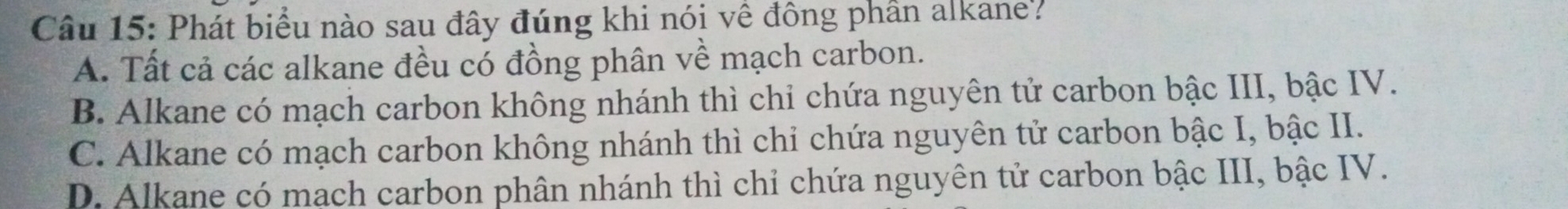 Phát biểu nào sau đây đúng khi nói về đông phần alkane?
A. Tất cả các alkane đều có đồng phân về mạch carbon.
B. Alkane có mạch carbon không nhánh thì chỉ chứa nguyên tử carbon bậc III, bậc IV.
C. Alkane có mạch carbon không nhánh thì chi chứa nguyên tử carbon bậc I, bậc II.
D. Alkane có mạch carbon phân nhánh thì chỉ chứa nguyên tử carbon bậc III, bậc IV.