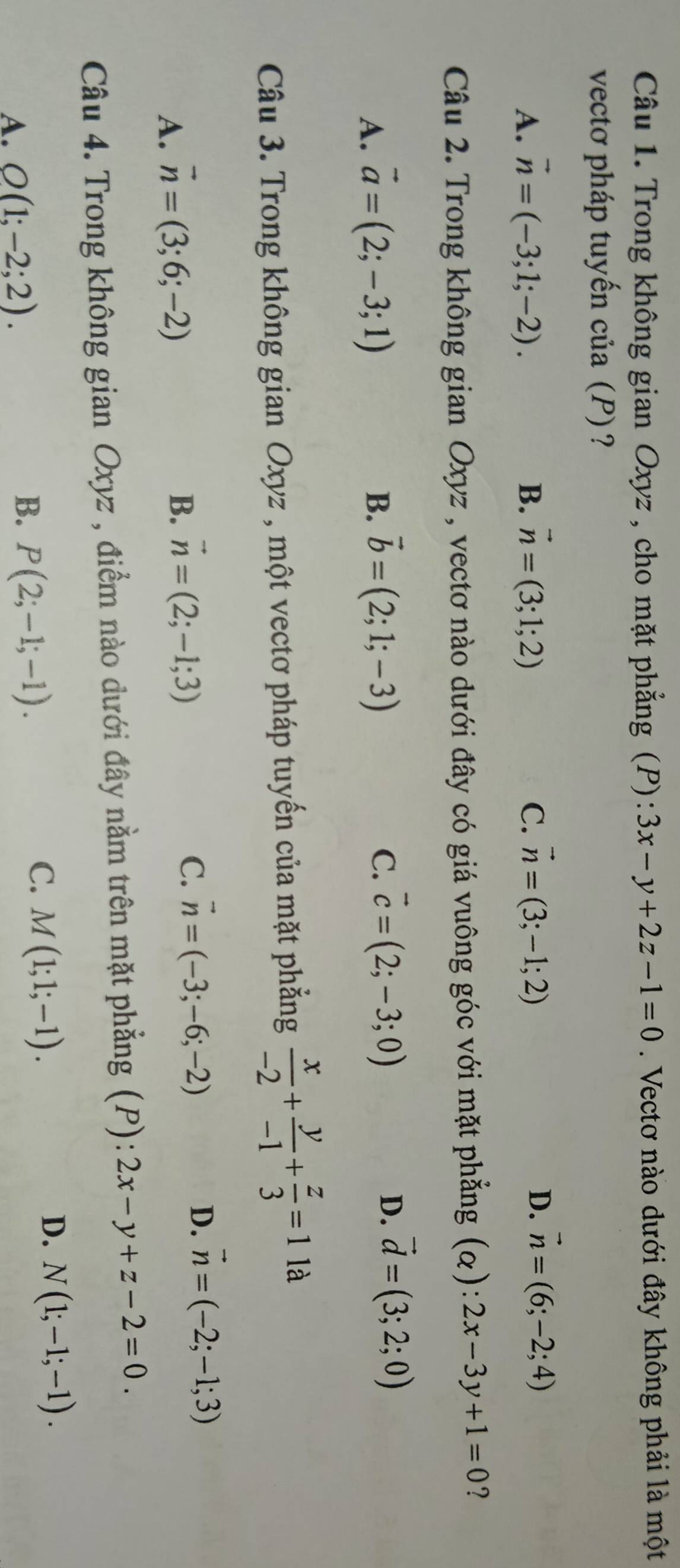 Trong không gian Oxyz , cho mặt phẳng (P): 3x-y+2z-1=0. Vectơ nào dưới đây không phải là một
vectơ pháp tuyến của (P)?
A. vector n=(-3;1;-2). B. vector n=(3;1;2) C. vector n=(3;-1;2)
D. vector n=(6;-2;4)
Câu 2. Trong không gian Oxyz , vectơ nào dưới đây có giá vuông góc với mặt phẳng (alpha ):2x-3y+1=0 ?
A. vector a=(2;-3;1)
B. vector b=(2;1;-3)
C. vector c=(2;-3;0) D. vector d=(3;2;0)
Câu 3. Trong không gian Oxyz , một vectơ pháp tuyến của mặt phẳng  x/-2 + y/-1 + z/3 =1 là
A. vector n=(3;6;-2)
B. vector n=(2;-1;3)
C. vector n=(-3;-6;-2) D. vector n=(-2;-1;3)
Câu 4. Trong không gian Oxyz , điểm nào dưới đây nằm trên mặt phẳng (P): 2x-y+z-2=0.
A. O(1;-2;2). B. P(2;-1;-1).
C. M(1;1;-1).
D. N(1;-1;-1).