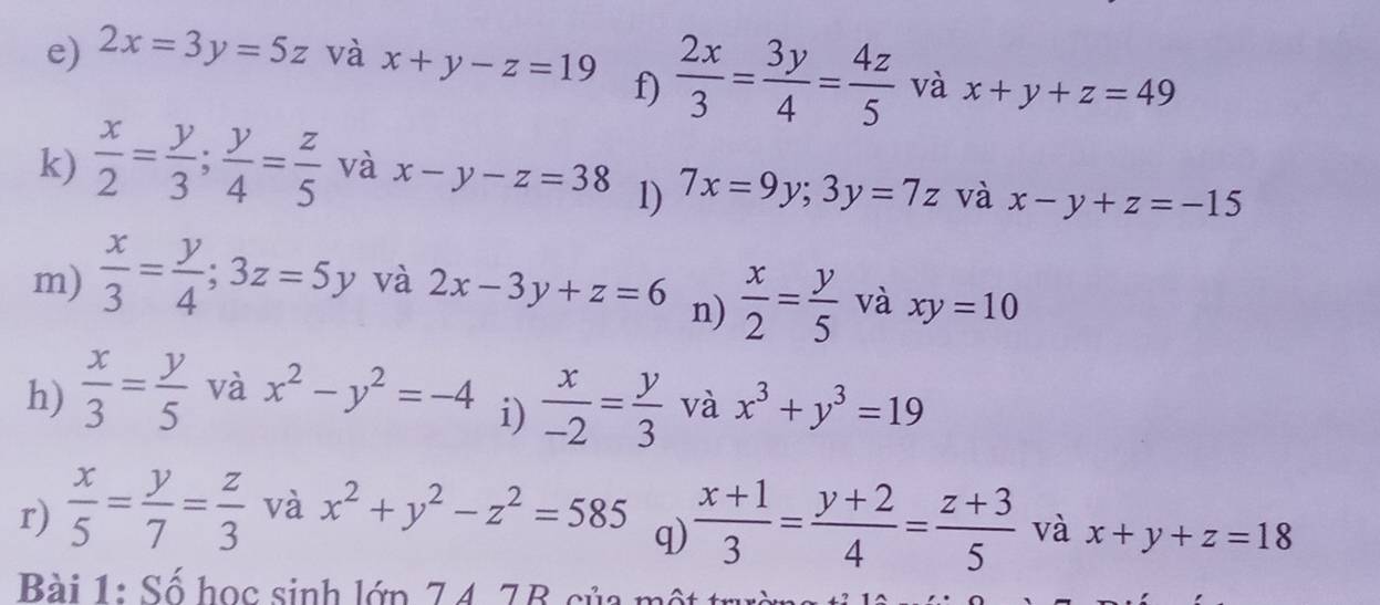 2x=3y=5z và x+y-z=19 f)  2x/3 = 3y/4 = 4z/5  và x+y+z=49
k)  x/2 = y/3 ;  y/4 = z/5  và x-y-z=38 l) 7x=9y; 3y=7z và x-y+z=-15
m)  x/3 = y/4 ; 3z=5y và 2x-3y+z=6 n)  x/2 = y/5  và xy=10
h)  x/3 = y/5  và x^2-y^2=-4  x/-2 = y/3  và x^3+y^3=19
i) 
r)  x/5 = y/7 = z/3  và x^2+y^2-z^2=585
q)  (x+1)/3 = (y+2)/4 = (z+3)/5  và x+y+z=18
Bài 1: Số học sinh lớn 74 A7R cua mô