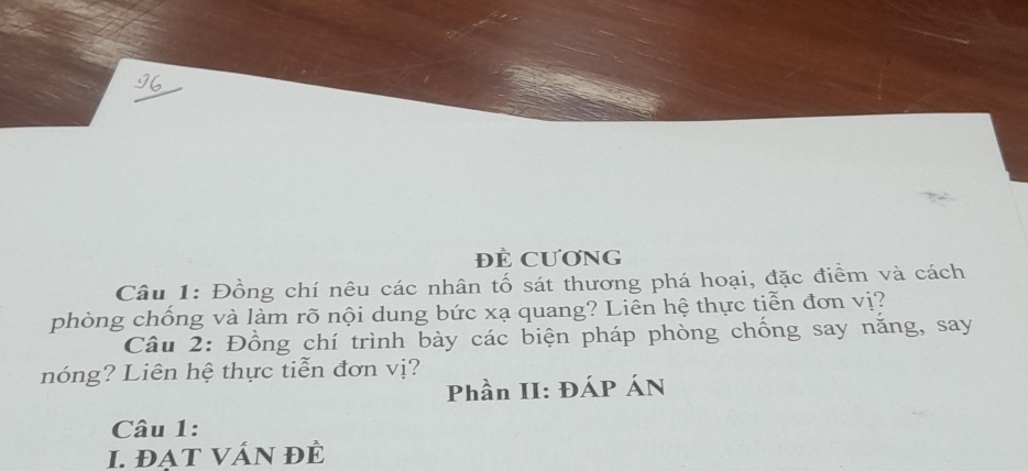 ĐÊ CƯơNG 
Câu 1: Đồng chí nêu các nhân tố sát thương phá hoại, đặc điểm và cách 
phòng chống và làm rõ nội dung bức xạ quang? Liễn hệ thực tiễn đơn vị? 
Câu 2: Đồng chí trình bày các biện pháp phòng chống say năng, say 
nóng? Liên hệ thực tiễn đơn vị? 
Phần II: ĐÁP ÁN 
Câu 1: 
I. đạT VÁN đÈ