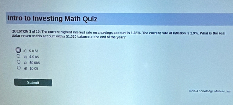 Intro to Investing Math Quiz
QUESTION 3 of 10: The current highest interest rate on a savings account is 1.85%. The current rate of inflation is 1.9%. What is the real
dollar return on this account with a $1,020 balance at the end of the year?
a) $ 0.51
b) $ 0.05
c) $0 005
d) $0.05
Submit
€2024 Knowledge Matters, Inc