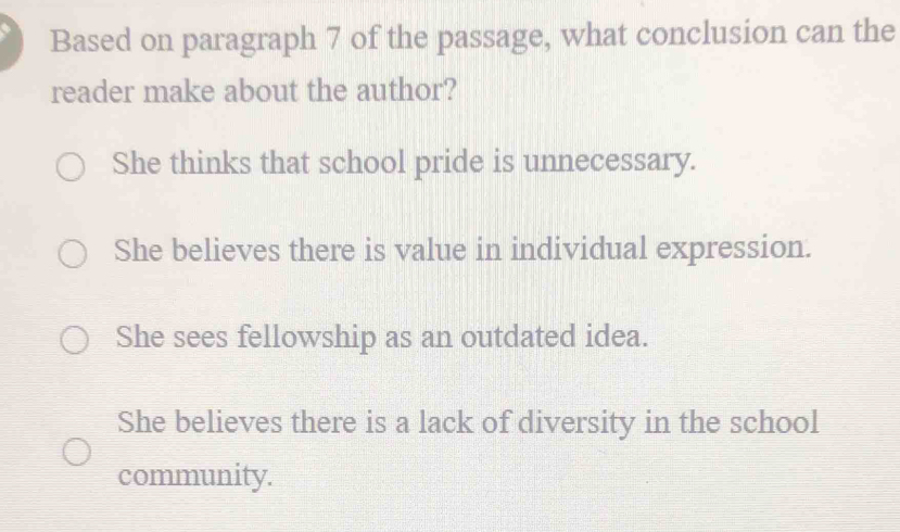 Based on paragraph 7 of the passage, what conclusion can the
reader make about the author?
She thinks that school pride is unnecessary.
She believes there is value in individual expression.
She sees fellowship as an outdated idea.
She believes there is a lack of diversity in the school
community.