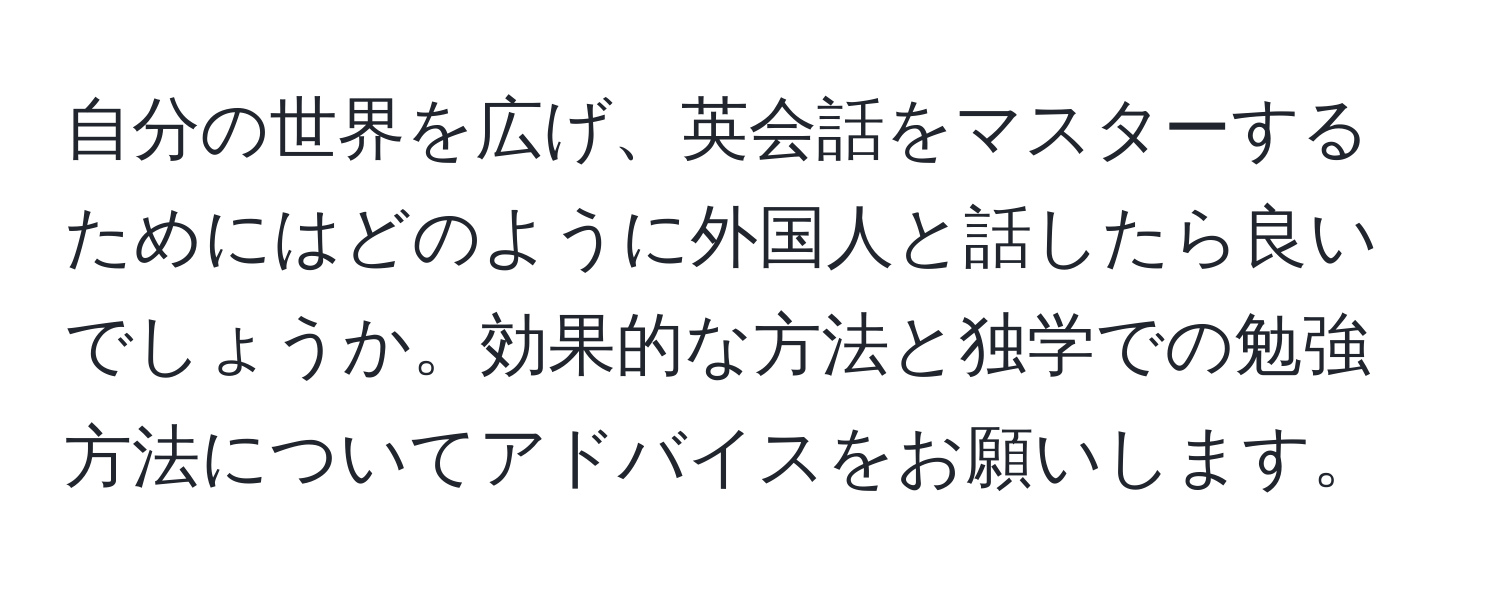 自分の世界を広げ、英会話をマスターするためにはどのように外国人と話したら良いでしょうか。効果的な方法と独学での勉強方法についてアドバイスをお願いします。