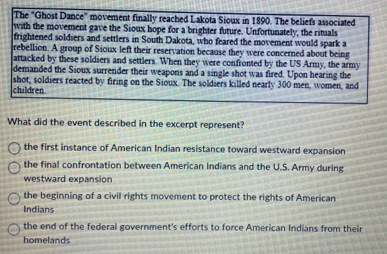 The "Ghost Dance" movement finally reached Lakota Sioux in 1890. The beliefs associated
with the movement gave the Sioux hope for a brighter future. Unfortunately, the rituals
frightened soldiers and settlers in South Dakota, who feared the movement would spark a
rebellion. A group of Sioux left their reservation because they were concerned about being
attacked by these soldiers and settlers. When they were confronted by the US Army, the army
demanded the Sioux surrender their weapons and a single shot was fired. Upon hearing the
shot, soldiers reacted by firing on the Sioux. The soldiers killed nearly 300 men, women, and
children.
What did the event described in the excerpt represent?
the first instance of American Indian resistance toward westward expansion
the final confrontation between American Indians and the U.S. Army during
westward expansion
the beginning of a civil rights movement to protect the rights of American
Indians
the end of the federal government's efforts to force American Indians from their
homelands